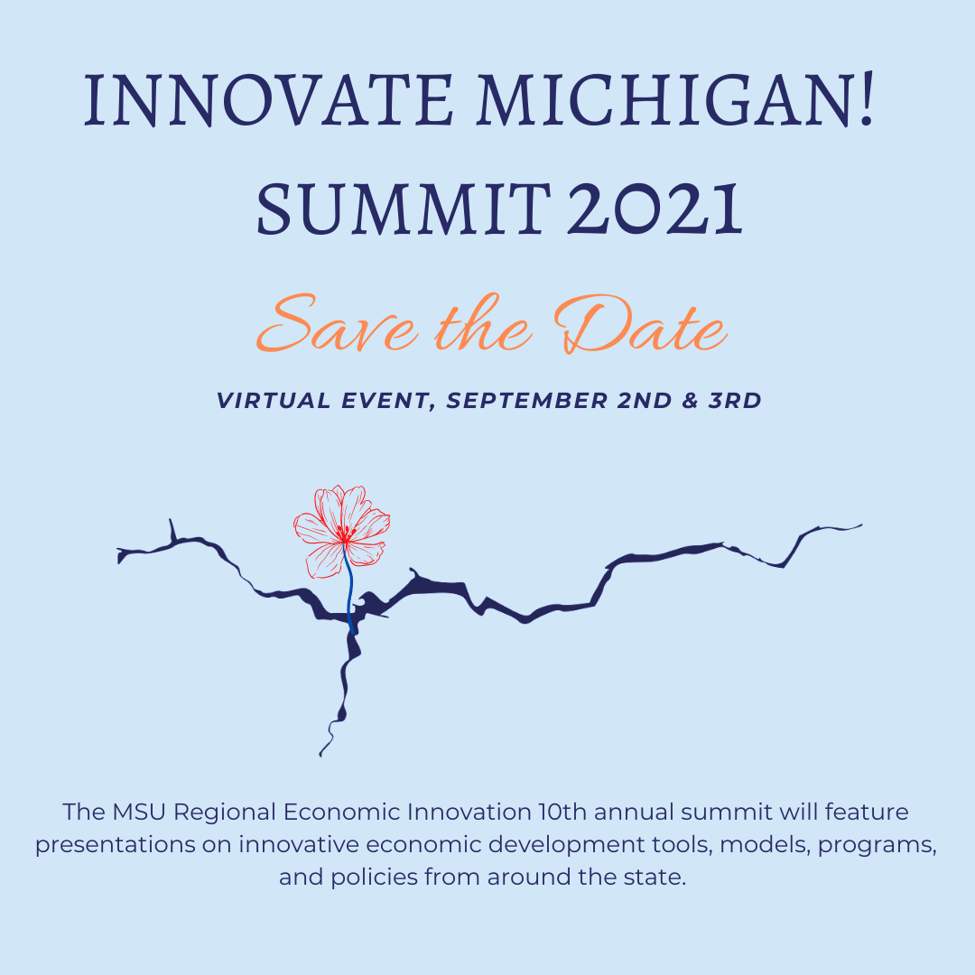 Innovate Michigan! Summit 2021. Save the date. Virtual Event, September 2nd and 3rd. The MSU Regional Economic Innovation 10th annual summit will feature presentations on innovative economic development tools, models, programs, and policies from around the state.